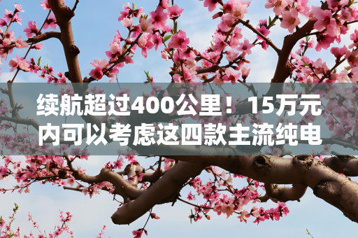 续航超过400公里！15万元内可以考虑这四款主流纯电动车型