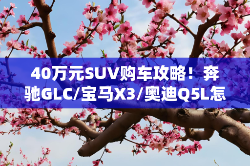 40万元SUV购车攻略！奔驰GLC/宝马X3/奥迪Q5L怎么选不吃亏？