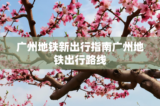 广州地铁新出行指南广州地铁出行路线