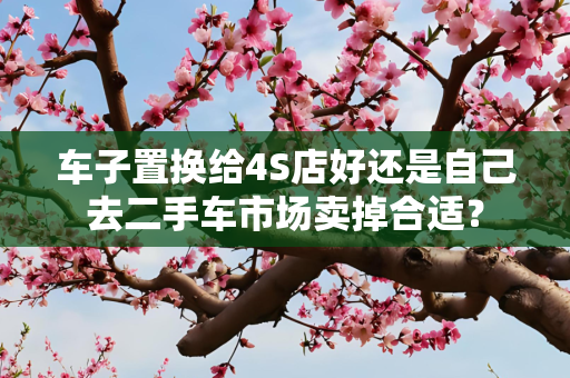 车子置换给4S店好还是自己去二手车市场卖掉合适？