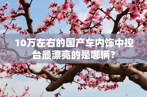 10万左右的国产车内饰中控台最漂亮的是哪辆？