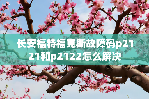 长安福特福克斯故障码p2121和p2122怎么解决