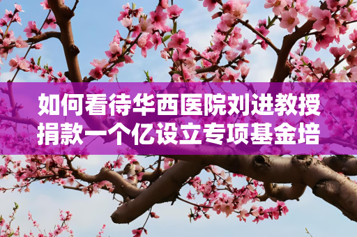 如何看待华西医院刘进教授捐款一个亿设立专项基金培养?