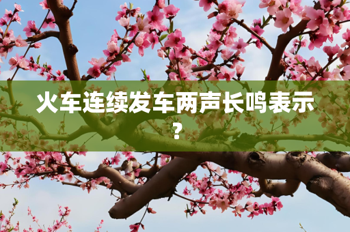 火车连续发车两声长鸣表示？