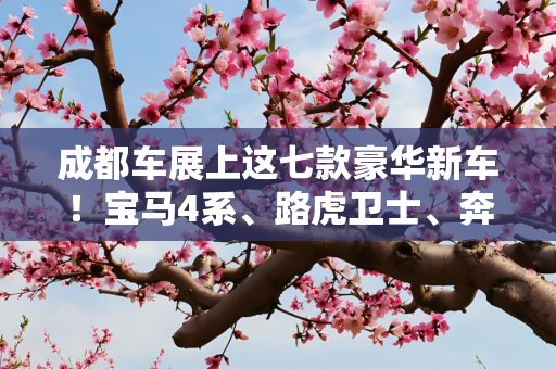 成都车展上这七款豪华新车！宝马4系、路虎卫士、奔驰GLA