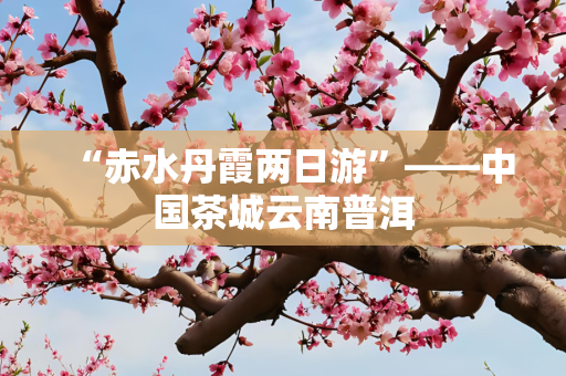 “赤水丹霞两日游”——中国茶城云南普洱