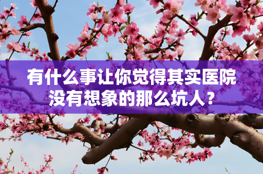 有什么事让你觉得其实医院没有想象的那么坑人？