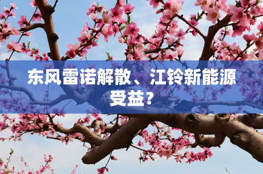 东风雷诺解散、江铃新能源受益？