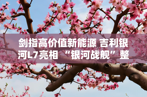 剑指高价值新能源 吉利银河L7亮相 “银河战舰”整装待发