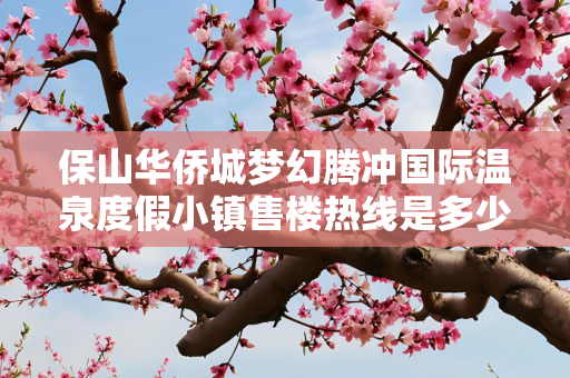 保山华侨城梦幻腾冲国际温泉度假小镇售楼热线是多少？