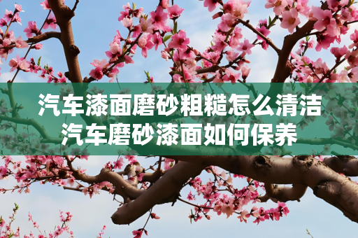 汽车漆面磨砂粗糙怎么清洁汽车磨砂漆面如何保养