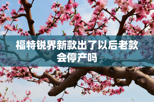 福特锐界新款出了以后老款会停产吗