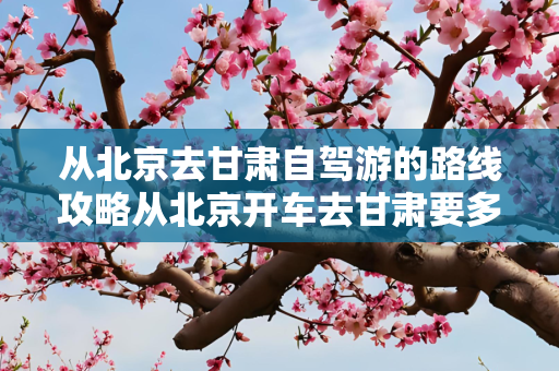 从北京去甘肃自驾游的路线攻略从北京开车去甘肃要多久