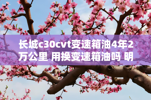 长城c30cvt变速箱油4年2万公里 用换变速箱油吗 明白的请指教