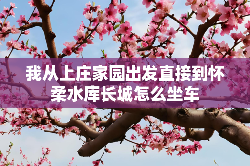 我从上庄家园出发直接到怀柔水库长城怎么坐车