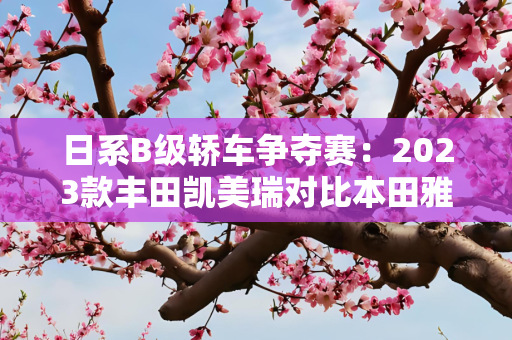 日系B级轿车争夺赛：2023款丰田凯美瑞对比本田雅阁