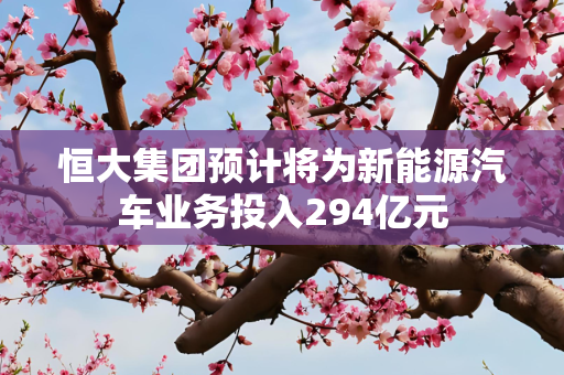 恒大集团预计将为新能源汽车业务投入294亿元
