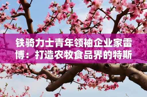 铁骑力士青年领袖企业家雷博：打造农牧食品界的特斯拉