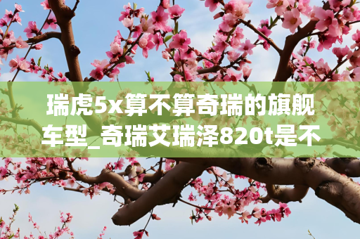 瑞虎5x算不算奇瑞的旗舰车型_奇瑞艾瑞泽820t是不是旗舰