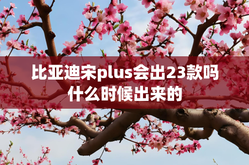 比亚迪宋plus会出23款吗什么时候出来的