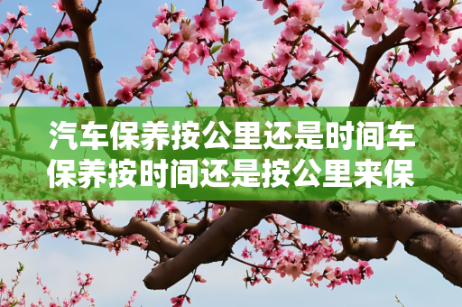 汽车保养按公里还是时间车保养按时间还是按公里来保养