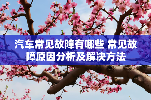 汽车常见故障有哪些 常见故障原因分析及解决方法