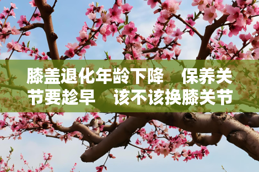 膝盖退化年龄下降　保养关节要趁早　该不该换膝关节？