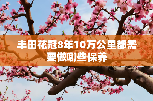 丰田花冠8年10万公里都需要做哪些保养