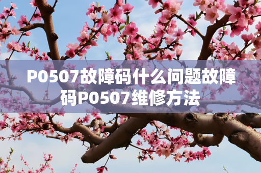 P0507故障码什么问题故障码P0507维修方法