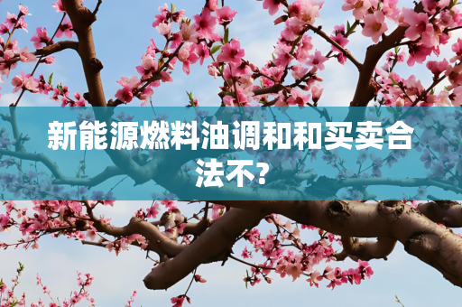 新能源燃料油调和和买卖合法不?