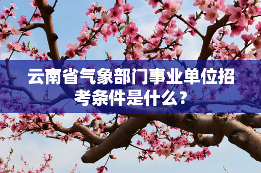 云南省气象部门事业单位招考条件是什么？