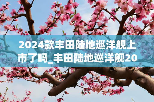 2024款丰田陆地巡洋舰上市了吗_丰田陆地巡洋舰2024款落地价