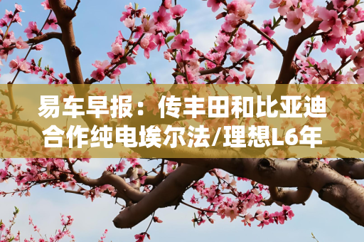 易车早报：传丰田和比亚迪合作纯电埃尔法/理想L6年内不发布