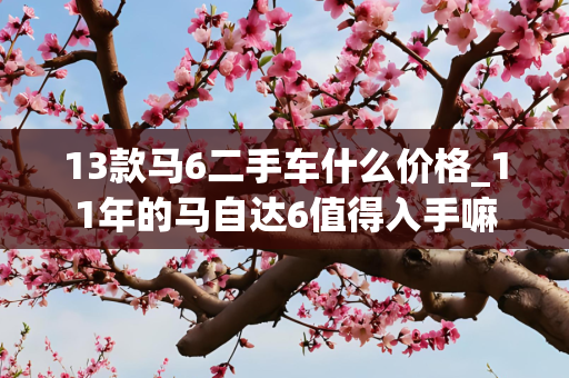13款马6二手车什么价格_11年的马自达6值得入手嘛