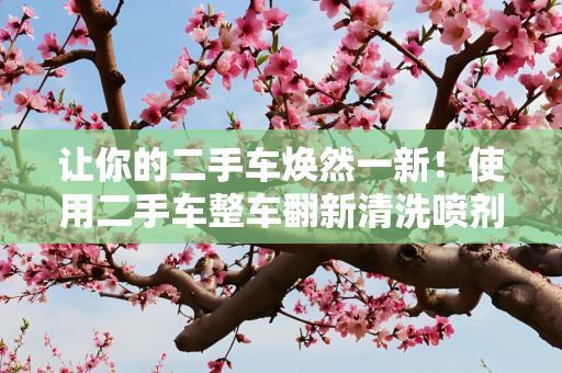让你的二手车焕然一新！使用二手车整车翻新清洗喷剂的全面指南