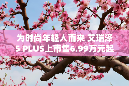 为时尚年轻人而来 艾瑞泽5 PLUS上市售6.99万元起