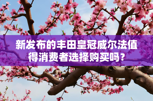 新发布的丰田皇冠威尔法值得消费者选择购买吗？