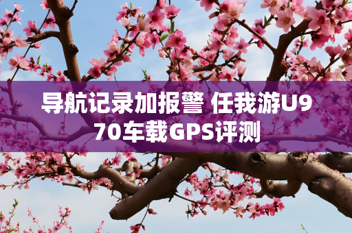 导航记录加报警 任我游U970车载GPS评测