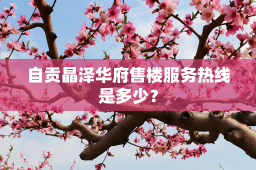 自贡晶泽华府售楼服务热线是多少？