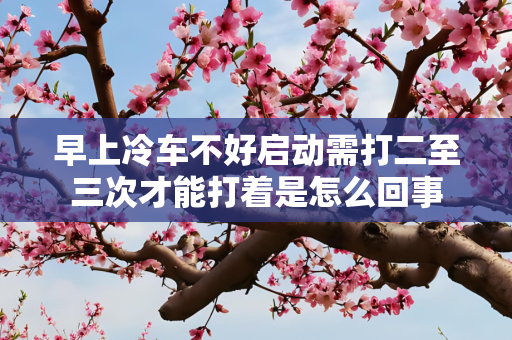 早上冷车不好启动需打二至三次才能打着是怎么回事