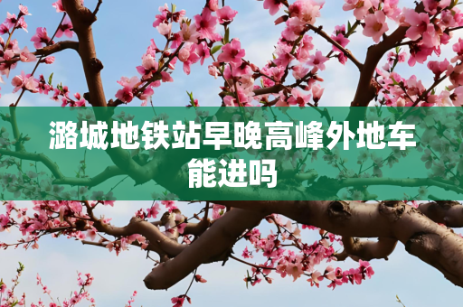 潞城地铁站早晚高峰外地车能进吗