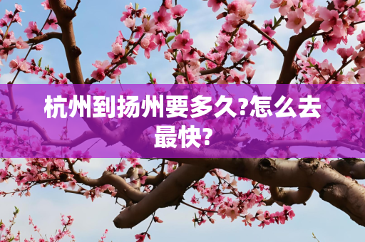 杭州到扬州要多久?怎么去最快?