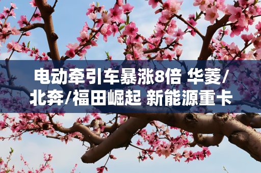 电动牵引车暴涨8倍 华菱/北奔/福田崛起 新能源重卡前三季度趋势