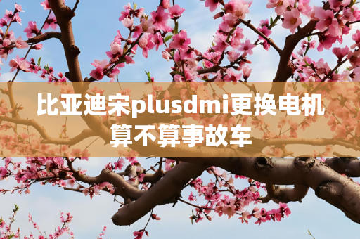 比亚迪宋plusdmi更换电机算不算事故车