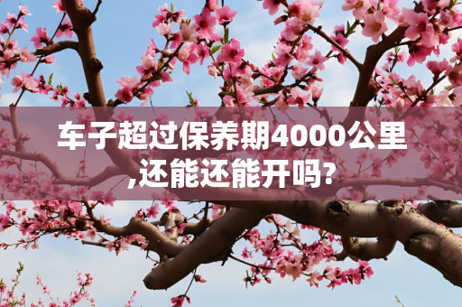车子超过保养期4000公里,还能还能开吗?