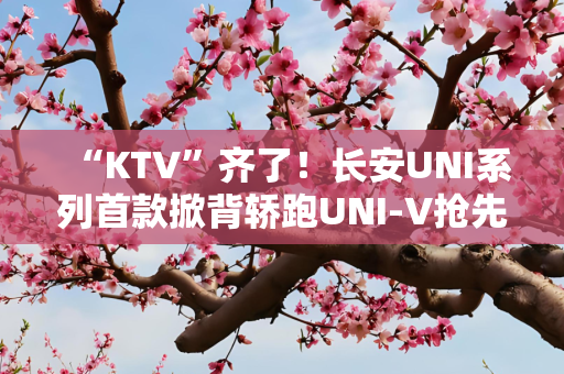“KTV”齐了！长安UNI系列首款掀背轿跑UNI-V抢先解析