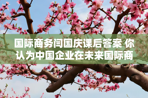 国际商务闫国庆课后答案 你认为中国企业在未来国际商务中面临什么机遇与挑战