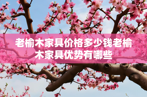 老榆木家具价格多少钱老榆木家具优势有哪些