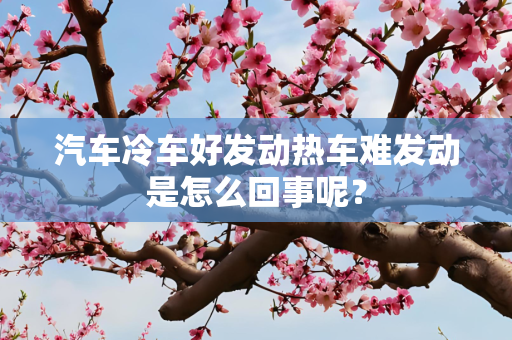汽车冷车好发动热车难发动是怎么回事呢？