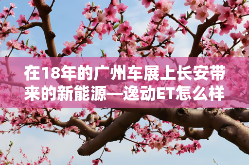 在18年的广州车展上长安带来的新能源—逸动ET怎么样